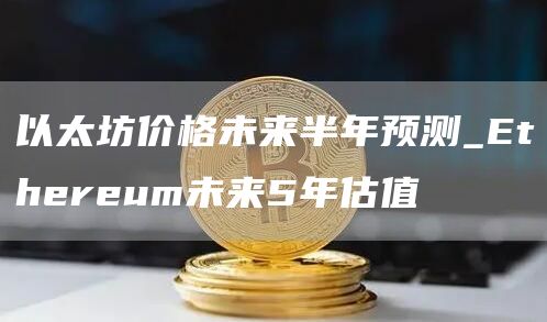以太坊价格未来半年预测_Ethereum未来5年估值
