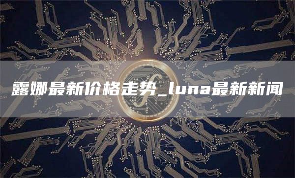 露娜最新价格走势_luna最新新闻