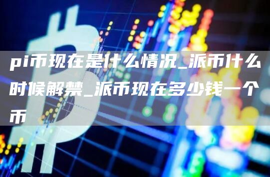 pi币现在是什么情况_派币什么时候解禁_派币现在多少钱一个币