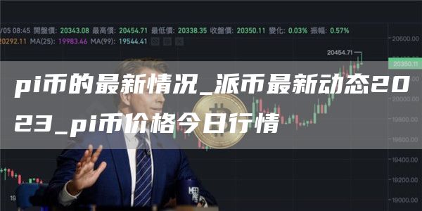 pi币的最新情况_派币最新动态2023_pi币价格今日行情