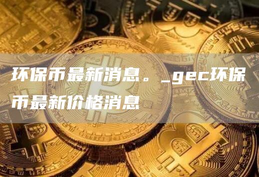 环保币最新消息。_gec环保币最新价格消息