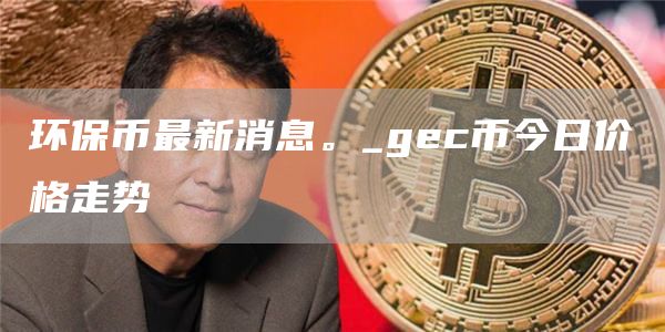 环保币最新消息。_gec币今日价格走势