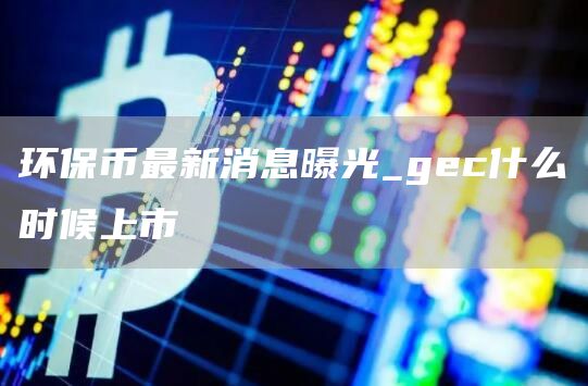 环保币最新消息曝光_gec什么时候上市