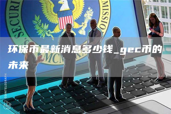 环保币最新消息多少钱_gec币的未来