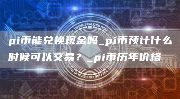 pi币能兑换现金吗_pi币预计什么时候可以交易？_pi币历年价格