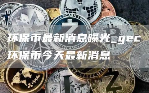 环保币最新消息曝光_gec环保币今天最新消息