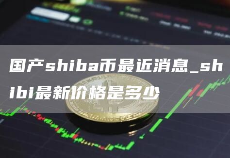 国产shiba币最近消息_shibi最新价格是多少