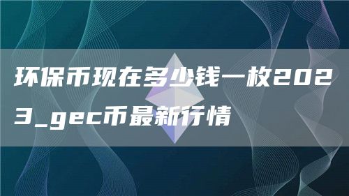 环保币现在多少钱一枚2023_gec币最新行情