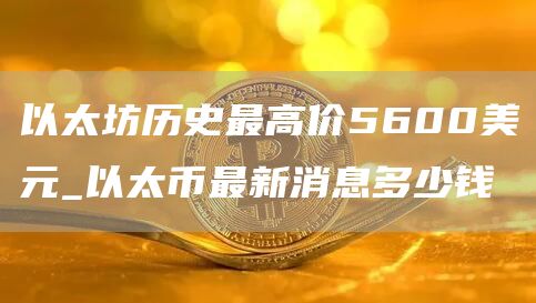 以太坊历史最高价5600美元_以太币最新消息多少钱