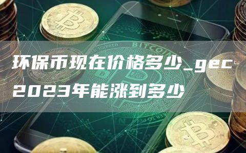 环保币现在价格多少_gec2023年能涨到多少