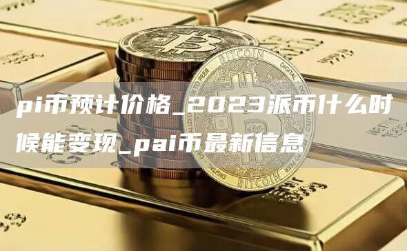pi币预计价格_2023派币什么时候能变现_pai币最新信息