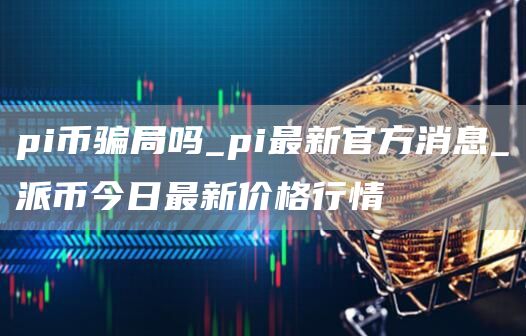 pi币骗局吗_pi最新官方消息_派币今日最新价格行情
