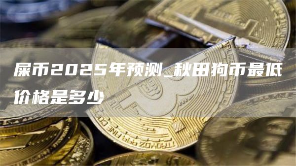 屎币2025年预测_秋田狗币最低价格是多少