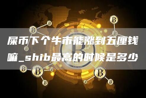 屎币下个牛市能涨到五厘钱嘛_shib最高的时候是多少