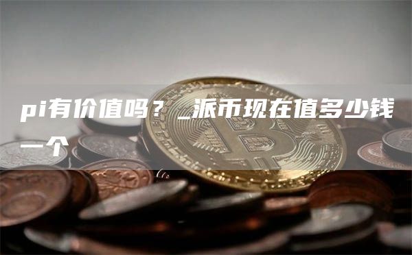 pi有价值吗？_派币现在值多少钱一个