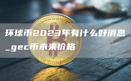 环球币2023年有什么好消息_gec币未来价格