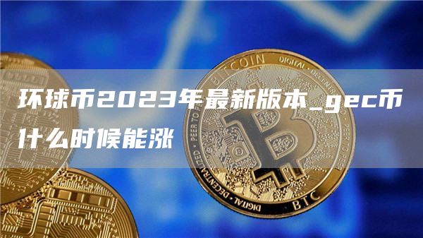 环球币2023年最新版本_gec币什么时候能涨