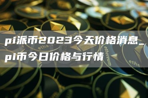 pi派币2023今天价格消息_pi币今日价格与行情