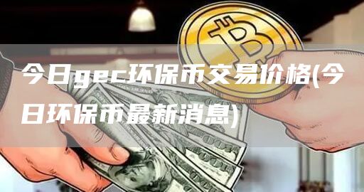今日gec环保币交易价格 - 今日环保币最新消息