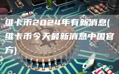 维卡币2024年有新消息 - 维卡币今天最新消息中国官方