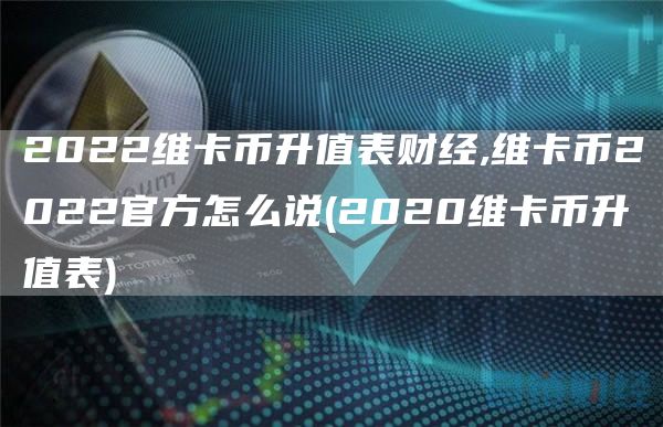 2022维卡币升值表财经,维卡币2022官方怎么说 - 2020维卡币升值表