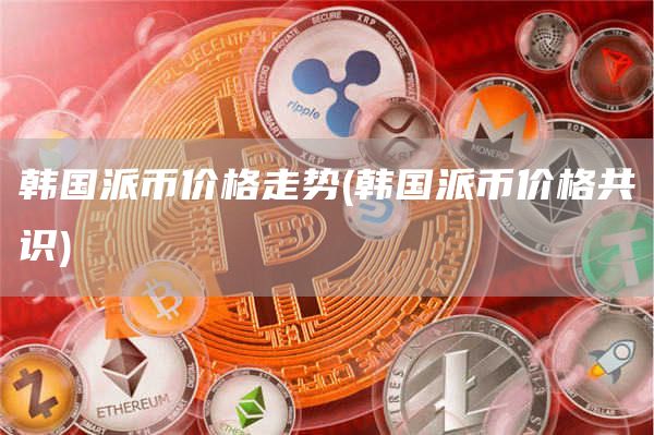 韩国派币价格走势 - 韩国派币价格共识