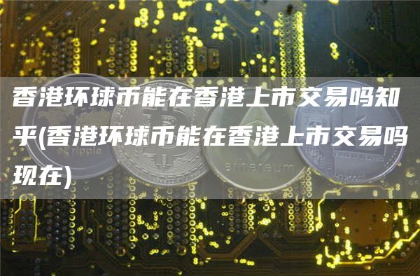 香港环球币能在香港上市交易吗知乎 - 香港环球币能在香港上市交易吗现在