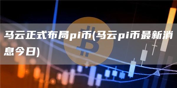 马云正式布局pi币 - 马云pi币最新消息今日