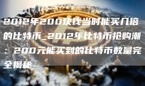 2012年200块钱当时能买几倍的比特币_2012年比特币抢购潮：200元能买到的比特币数量完全揭秘