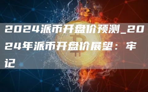 2024派币开盘价预测_2024年派币开盘价展望：牢记