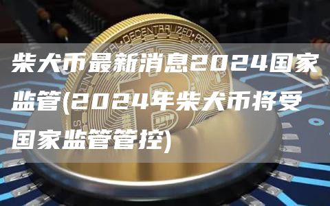 柴犬币最新消息2024国家监管 - 2024年柴犬币将受国家监管管控