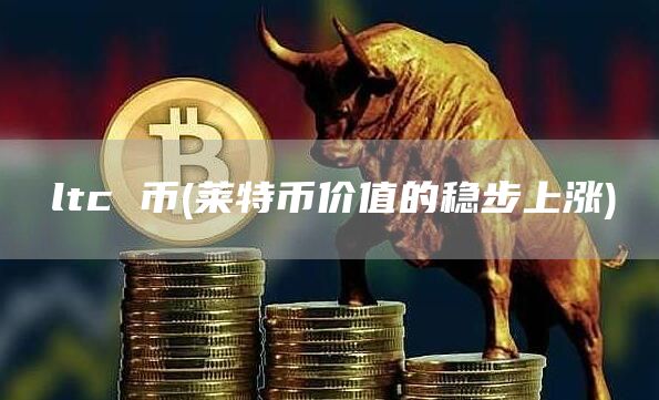 ltc 币 - 莱特币价值的稳步上涨