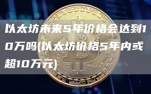 以太坊未来5年价格会达到10万吗 - 以太坊价格5年内或超10万元
