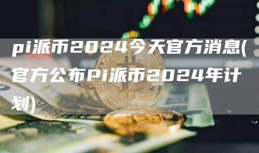 pi派币2024今天官方消息 - 官方公布Pi派币2024年计划
