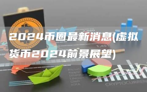 2024币圈最新消息 - 虚拟货币2024前景展望