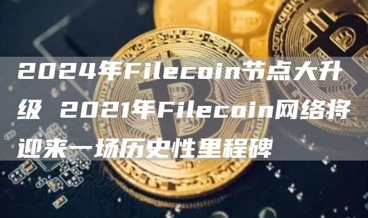 2024年Filecoin节点大升级 2021年Filecoin网络将迎来一场历史性里程碑