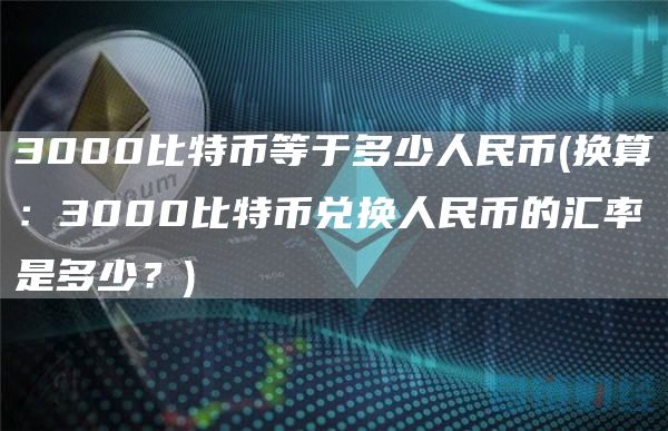 3000比特币等于多少人民币 - 换算：3000比特币兑换人民币的汇率是多少？