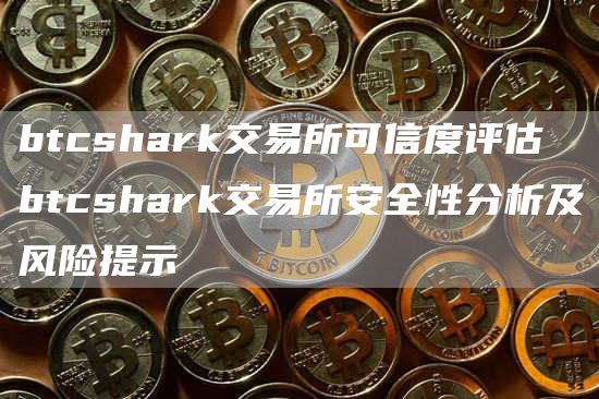 btcshark交易所可信度评估 btcshark交易所安全性分析及风险提示