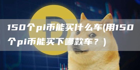 150个pi币能买什么车 - 用150个pi币能买下哪款车？