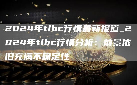 2024年tlbc行情最新报道_2024年tlbc行情分析：前景依旧充满不确定性