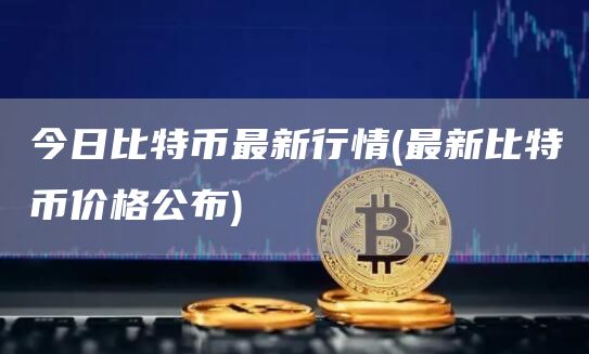 今日比特币最新行情 - 最新比特币价格公布