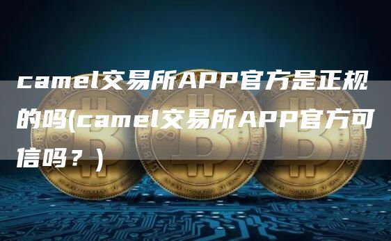 camel交易所APP官方是正规的吗 - camel交易所APP官方可信吗？