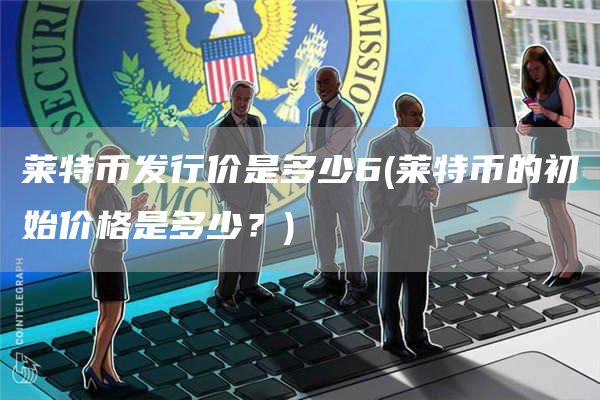 莱特币发行价是多少6 - 莱特币的初始价格是多少？