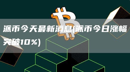 派币今天最新消息 - 派币今日涨幅突破10%