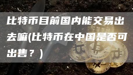 比特币目前国内能交易出去嘛 - 比特币在中国是否可出售？