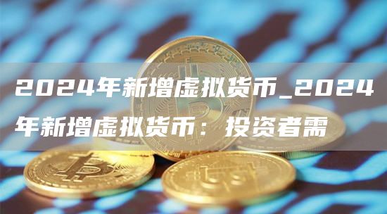 2024年新增虚拟货币_2024年新增虚拟货币：投资者需
