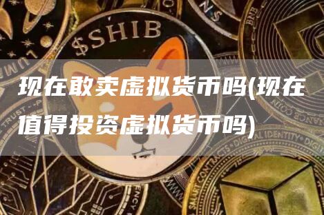 现在敢卖虚拟货币吗 - 现在值得投资虚拟货币吗