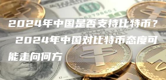 2024年中国是否支持比特币？ 2024年中国对比特币态度可能走向何方