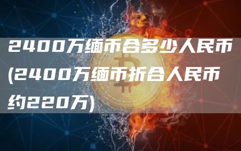 2400万缅币合多少人民币 - 2400万缅币折合人民币约220万