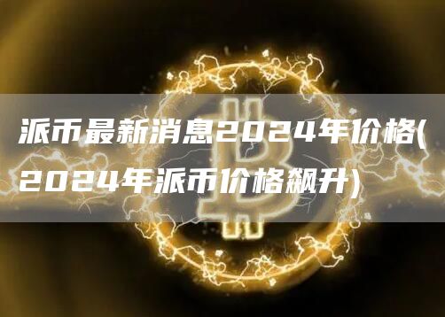派币最新消息2024年价格 - 2024年派币价格飙升